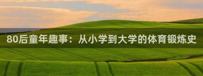xc体育app官方网站：80后童年趣事：从小学到大学的体育锻炼史