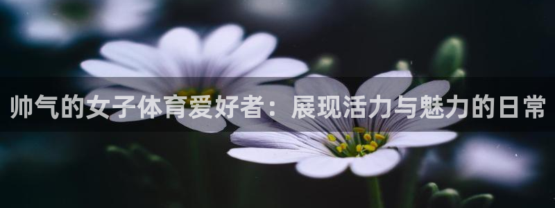xc体育app官方网站：帅气的女子体育爱好者：展现活力与魅力的日常